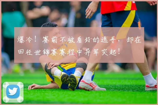 爆冷!赛前不被看好的选手,却在田径世锦赛赛程中异军突起!