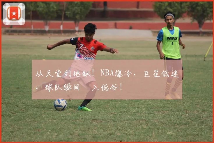 从天堂到地狱!NBA爆冷,巨星低迷,球队瞬间陥入低谷!
