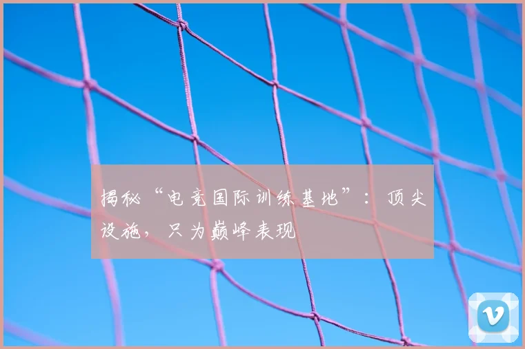 揭秘“电竞国际训练基地”：顶尖设施，只为巅峰表现